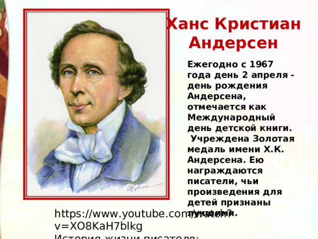 Ханс Кристиан  Андерсен  Ежегодно с 1967 года день 2 апреля - день рождения Андерсена, отмечается как Международный день детской книги.   Учреждена Золотая медаль имени Х.К. Андерсена. Ею награждаются писатели, чьи произведения для детей признаны лучшими. https://www.youtube.com/watch?v=XO8KaH7blkg История жизни писателя: 