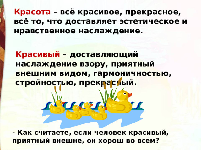 Красота – всё красивое, прекрасное, всё то, что доставляет эстетическое и нравственное наслаждение. Красивый – доставляющий наслаждение взору, приятный внешним видом, гармоничностью, стройностью, прекрасный. - Как считаете, если человек красивый, приятный внешне, он хорош во всём? 