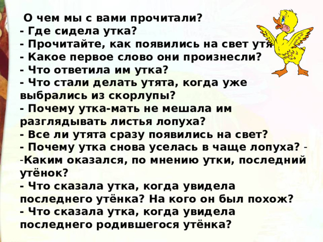   О чем мы с вами прочитали? - Где сидела утка? - Прочитайте, как появились на свет утята. - Какое первое слово они произнесли? - Что ответила им утка? - Что стали делать утята, когда уже выбрались из скорлупы? - Почему утка-мать не мешала им разглядывать листья лопуха? - Все ли утята сразу появились на свет? - Почему утка снова уселась в чаще лопуха? - - Каким оказался, по мнению утки, последний утёнок? - Что сказала утка, когда увидела последнего утёнка? На кого он был похож? - Что сказала утка, когда увидела последнего родившегося утёнка? 