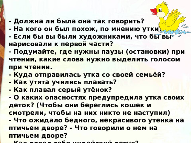 - Должна ли была она так говорить? - На кого он был похож, по мнению утки? - Если бы вы были художниками, что бы вы нарисовали к первой части? - Подумайте, где нужны паузы (остановки) при чтении, какие слова нужно выделить голосом при чтении. - Куда отправилась утка со своей семьёй? - Как утята учились плавать? - Как плавал серый утёнок? - О каких опасностях предупредила утка своих деток? (Чтобы они береглись кошек и смотрели, чтобы на них никто не наступил) - Что ожидало бедного, некрасивого утенка на птичьем дворе? - Что говорили о нем на птичьем дворе? - Как повел себя индейский петух? 