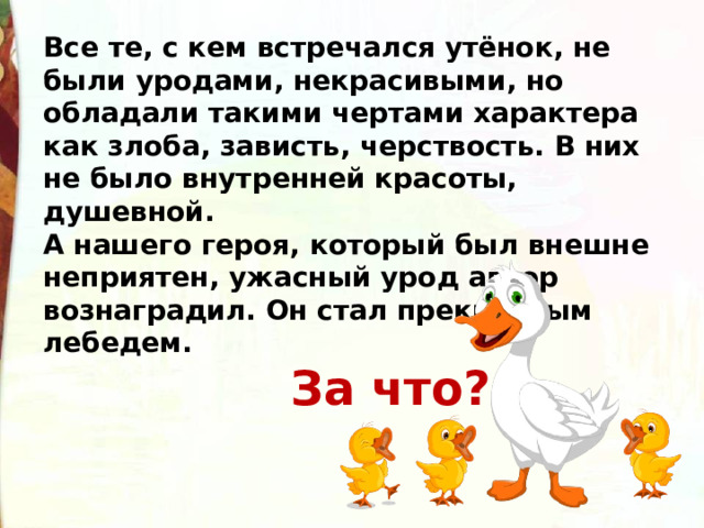 Все те, с кем встречался утёнок, не были уродами, некрасивыми, но обладали такими чертами характера как злоба, зависть, черствость. В них не было внутренней красоты, душевной. А нашего героя, который был внешне неприятен, ужасный урод автор вознаградил. Он стал прекрасным лебедем.  За что? 