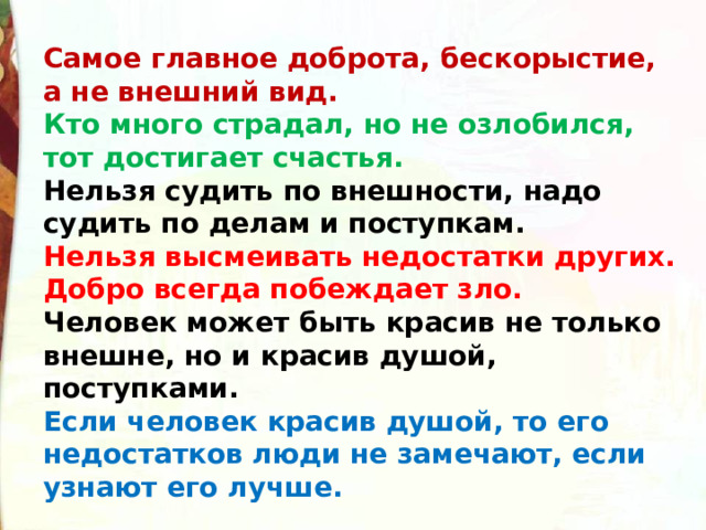 Самое главное доброта, бескорыстие, а не внешний вид. Кто много страдал, но не озлобился, тот достигает счастья. Нельзя судить по внешности, надо судить по делам и поступкам. Нельзя высмеивать недостатки других. Добро всегда побеждает зло. Человек может быть красив не только внешне, но и красив душой, поступками. Если человек красив душой, то его недостатков люди не замечают, если узнают его лучше. 