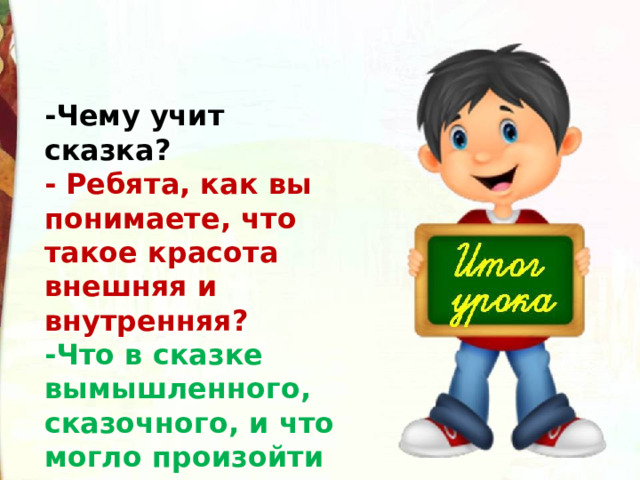 -Чему учит сказка? - Ребята, как вы понимаете, что такое красота внешняя и внутренняя?   -Что в сказке вымышленного, сказочного, и что могло произойти на самом деле? 