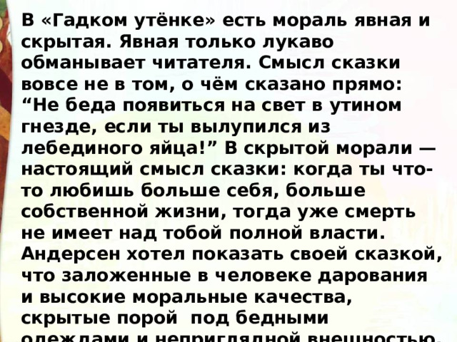 В «Гадком утёнке» есть мораль явная и скрытая. Явная только лукаво обманывает читателя. Смысл сказки вовсе не в том, о чём сказано прямо: “Не беда появиться на свет в утином гнезде, если ты вылупился из лебединого яйца!” В скрытой морали — настоящий смысл сказки: когда ты что-то любишь больше себя, больше собственной жизни, тогда уже смерть не имеет над тобой полной власти. Андерсен хотел показать своей сказкой, что заложенные в человеке дарования и высокие моральные качества, скрытые порой  под бедными одеждами и неприглядной внешностью, в конце концов победят! 