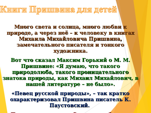 Много света и солнца, много любви к природе, а через неё – к человеку в книгах Михаила Михайловича Пришвина, замечательного писателя и тонкого художника. Вот что сказал Максим Горький о М. М. Пришвине: «Я думаю, что такого природолюба, такого проницательного знатока природы, как Михаил Михайлович, в нашей литературе – не было». «Певец русской природы», – так кратко охарактеризовал Пришвина писатель К. Паустовский. Пришвин – классик. С годами небывало растут тиражи пришвинских книг. Но ещё быстрее растёт число читателей – друзей Пришвина. 