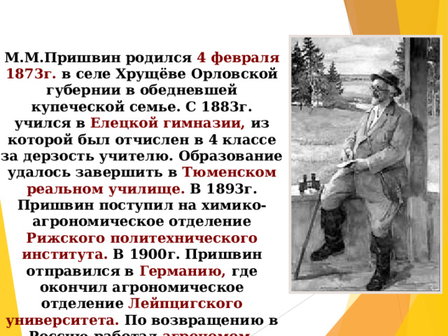 М.М.Пришвин родился 4 февраля 1873г. в селе Хрущёве Орловской губернии в обедневшей купеческой семье. С 1883г. учился в Елецкой гимназии, из которой был отчислен в 4 классе за дерзость учителю. Образование удалось завершить в Тюменском реальном училище. В 1893г. Пришвин поступил на химико-агрономическое отделение Рижского политехнического института. В 1900г. Пришвин отправился в Германию, где окончил агрономическое отделение Лейпцигского университета. По возвращению в Россию работал агрономом. 