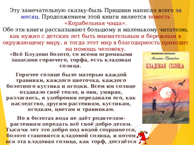 Эту замечательную сказку-быль Пришвин написал всего за месяц. Продолжением этой книги является повесть «Корабельная чаща».  Обе эти книги рассказывают большому и маленькому читателю, как нужно с детских лет быть внимательным и бережным к окружающему миру, и тогда этот мир в благодарность приходит на помощь человеку. «Всё Блудово болото, со всеми огромными запасами горючего, торфа, есть кладовая солнца. Горячее солнце было матерью каждой травинки, каждого цветочка, каждого болотного кустика и ягодки. Всем им солнце отдавало своё тепло, и они, умирая, разлагаясь, в удобрении передавали его, как наследство, другим растениям, кустикам, ягодкам, цветам и травинкам. Но в болотах вода не даёт родителям-растениям передать всё своё добро детям. Тысячи лет это добро под водой сохраняется, болото становится кладовой солнца, и потом вся эта кладовая солнца, как торф, достаётся человеку в наследство. И то, что в Блудовом болоте черти живут: всё это вздор, и никаких нет в болоте чертей». 