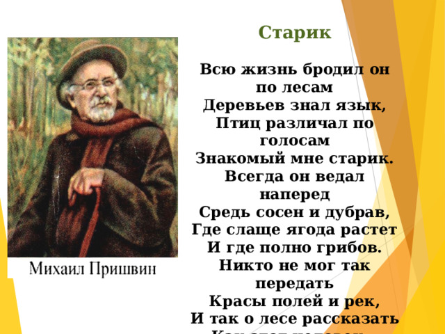 Старик  Всю жизнь бродил он по лесам Деревьев знал язык, Птиц различал по голосам Знакомый мне старик. Всегда он ведал наперед Средь сосен и дубрав, Где слаще ягода растет И где полно грибов. Никто не мог так передать Красы полей и рек, И так о лесе рассказать Как этот человек…   М. Цуранов 