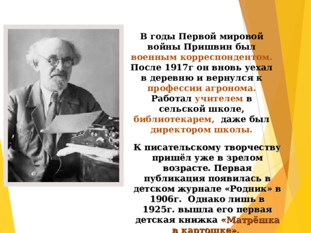 В годы Первой мировой войны Пришвин был военным корреспондентом. После 1917г он вновь уехал в деревню и вернулся к профессии агронома. Работал учителем в сельской школе, библиотекарем, даже был директором школы.  К писательскому творчеству пришёл уже в зрелом возрасте. Первая публикация появилась в детском журнале «Родник» в 1906г. Однако лишь в 1925г. вышла его первая детская книжка «Матрёшка в картошке».  