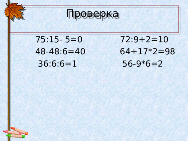 Проверка    75:15- 5=0 72:9+2=10  48-48:6=40 64+17*2=98  36:6:6=1 56-9*6=2 