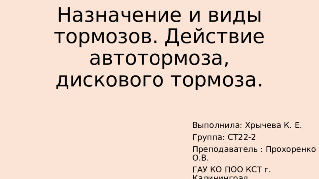 Назначение и виды тормозов. Действие автотормоза, дискового тормоза. Выполнила: Хрычева К. Е. Группа: СТ22-2 Преподаватель : Прохоренко О.В. ГАУ КО ПОО КСТ г. Калининград 