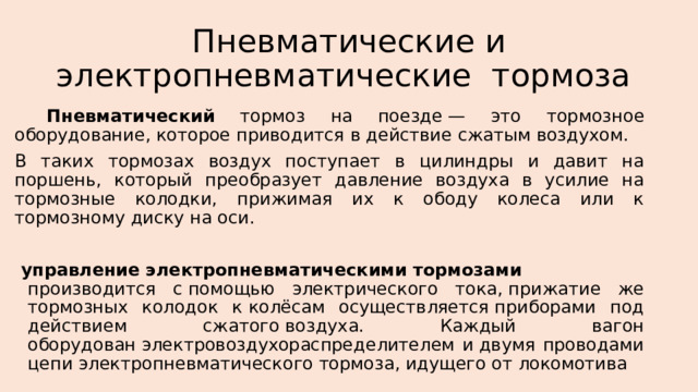 Пневматические и электропневматические  тормоза    Пневматический тормоз на поезде — это тормозное оборудование, которое приводится в действие сжатым воздухом. В таких тормозах воздух поступает в цилиндры и давит на поршень, который преобразует давление воздуха в усилие на тормозные колодки, прижимая их к ободу колеса или к тормозному диску на оси.   управление   электропневматическими   тормозами   производится с помощью электрического тока, прижатие же тормозных колодок к колёсам осуществляется приборами под действием сжатого воздуха. Каждый вагон оборудован электровоздухораспределителем и двумя проводами цепи электропневматического тормоза, идущего от локомотива 