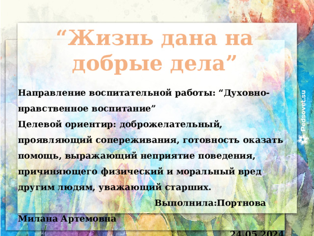 “ Жизнь дана на добрые дела” Направление воспитательной работы: “Духовно-нравственное воспитание” Целевой ориентир: доброжелательный, проявляющий сопереживания, готовность оказать помощь, выражающий неприятие поведения, причиняющего физический и моральный вред другим людям, уважающий старших.  Выполнила:Портнова Милана Артемовна 24.05.2024 