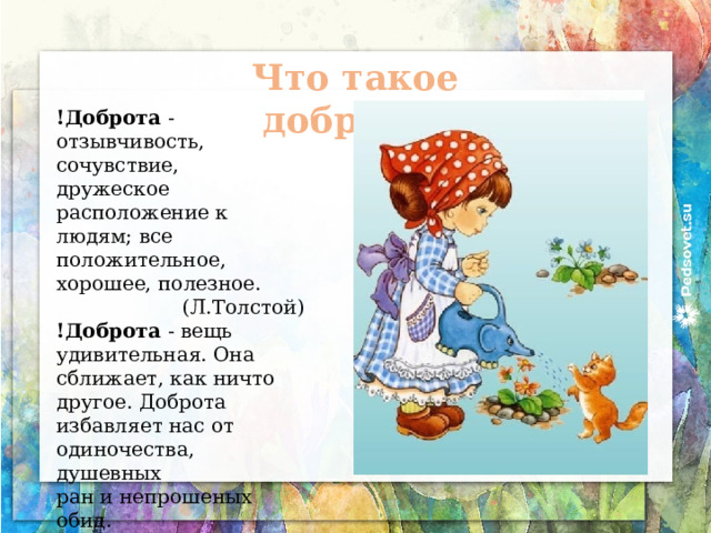 Что такое доброта? !Доброта - отзывчивость, сочувствие, дружеское расположение к людям; все положительное, хорошее, полезное. (Л.Толстой) !Доброта - вещь удивительная. Она сближает, как ничто другое. Доброта избавляет нас от одиночества, душевных ран и непрошеных обид. (В.Розов) Толковый словарь 