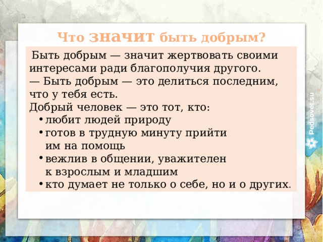 Что значит быть добрым?   Быть добрым — значит жертвовать своими интересами ради благополучия другого. —  Быть добрым — это делиться последним, что у тебя есть. Добрый человек — это тот, кто: любит людей природу готов в трудную минуту прийти им на помощь вежлив в общении, уважителен к взрослым и младшим кто думает не только о себе, но и о других . 