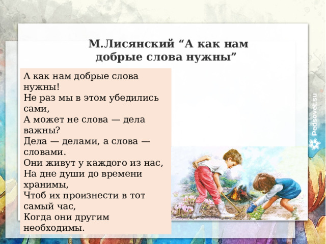 М.Лисянский “А как нам добрые слова нужны” А как нам добрые слова нужны!  Не раз мы в этом убедились сами,  А может не слова — дела важны?  Дела — делами, а слова — словами.  Они живут у каждого из нас,  На дне души до времени хранимы,  Чтоб их произнести в тот самый час,  Когда они другим необходимы. 