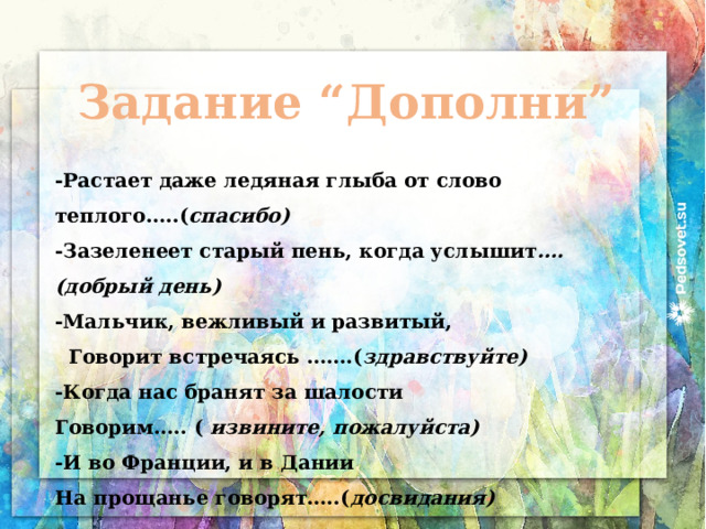 Задание “Дополни” -Растает даже ледяная глыба от слово теплого…..( спасибо) -Зазеленеет старый пень, когда услышит ….(добрый день) -Мальчик, вежливый и развитый,  Говорит встречаясь …….( здравствуйте) -Когда нас бранят за шалости Говорим….. ( извините, пожалуйста) -И во Франции, и в Дании На прощанье говорят…..( досвидания) 