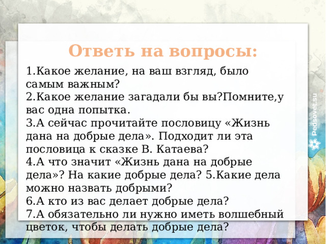 Ответь на вопросы: Какое желание, на ваш взгляд, было самым важным? Какое желание загадали бы вы?Помните,у вас одна попытка. 3.А сейчас прочитайте пословицу «Жизнь дана на добрые дела». Подходит ли эта пословица к сказке В. Катаева? 4.А что значит «Жизнь дана на добрые дела»? На какие добрые дела? 5.Какие дела можно назвать добрыми? 6.А кто из вас делает добрые дела? 7.А обязательно ли нужно иметь волшебный цветок, чтобы делать добрые дела?  