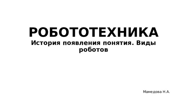 РОБОТОТЕХНИКА  История появления понятия. Виды роботов Мамедова Н.А. 