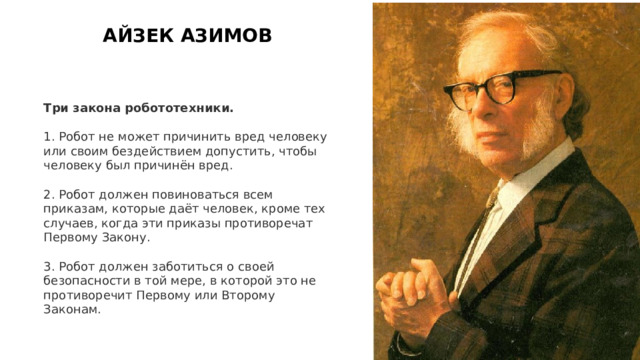 АЙЗЕК АЗИМОВ Три закона робототехники. 1. Робот не может причинить вред человеку или своим бездействием допустить, чтобы человеку был причинён вред. 2. Робот должен повиноваться всем приказам, которые даёт человек, кроме тех случаев, когда эти приказы противоречат Первому Закону. 3. Робот должен заботиться о своей безопасности в той мере, в которой это не противоречит Первому или Второму Законам. 