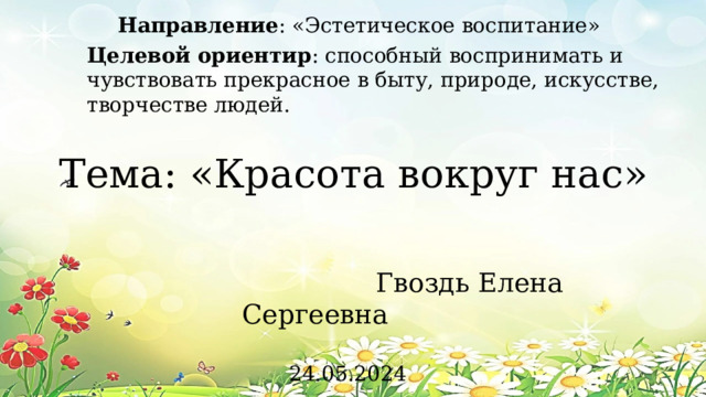 Направление : «Эстетическое воспитание» Целевой ориентир : способный воспринимать и чувствовать прекрасное в быту, природе, искусстве, творчестве людей. Тема: «Красота вокруг нас»  Гвоздь Елена Сергеевна 24.05.2024 