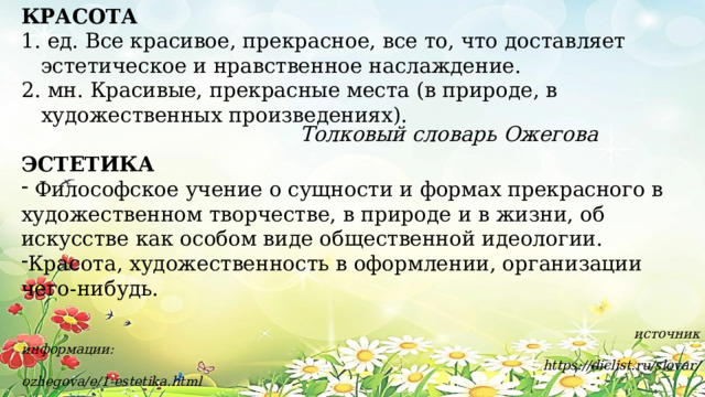 КРАСОТА  ед. Все красивое, прекрасное, все то, что доставляет эстетическое и нравственное наслаждение.  мн. Красивые, прекрасные места (в природе, в художественных произведениях). ЭСТЕТИКА  Философское учение о сущности и формах прекрасного в художественном творчестве, в природе и в жизни, об искусстве как особом виде общественной идеологии. Красота, художественность в оформлении, организации чего-нибудь.  источник информации:  https://diclist.ru/slovar/ozhegova/e/1-estetika.html Толковый словарь Ожегова 