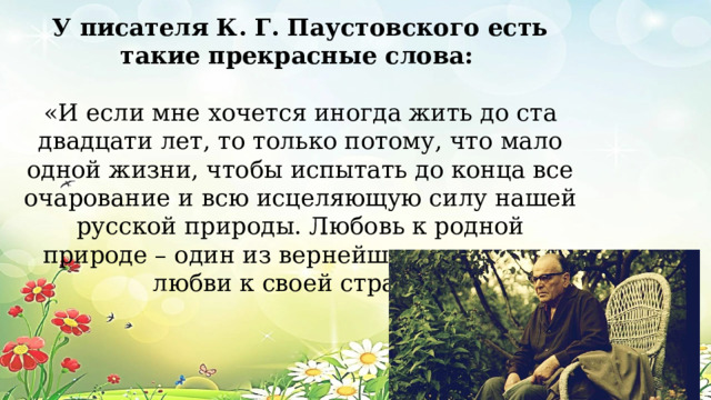 У писателя К. Г. Паустовского есть такие прекрасные слова:   «И если мне хочется иногда жить до ста двадцати лет, то только потому, что мало одной жизни, чтобы испытать до конца все очарование и всю исцеляющую силу нашей русской природы. Любовь к родной природе – один из вернейших признаков любви к своей стране». 