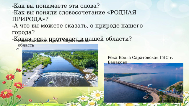 -Как вы понимаете эти слова? -Как вы поняли словосочетание «РОДНАЯ ПРИРОДА»? -А что вы можете сказать, о природе нашего города? -Какая река протекает в нашей области? Река Большой Иргиз Саратовская область Река Волга Саратовская ГЭС г. Балаково 