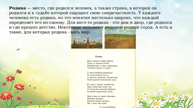 Родина — место, где родился человек, а также страна, в которой он родился и к судьбе которой ощущает свою сопричастность. У каждого человека есть родина, но это понятие настолько широко, что каждый определяет его по-своему. Для кого-то родина - это дом и двор, где родился и где прошло детство. Некоторые называют родиной родной город. А есть и такие, для которых родина - весь мир. 