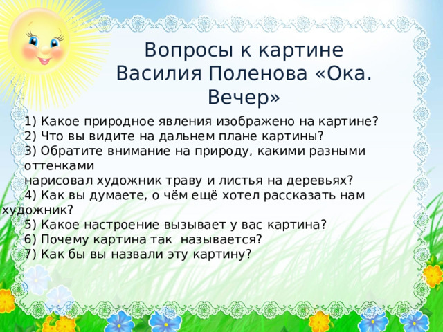 Вопросы к картине Василия Поленова «Ока. Вечер» 1) Какое природное явления изображено на картине? 2) Что вы видите на дальнем плане картины? 3) Обратите внимание на природу, какими разными оттенками нарисовал художник траву и листья на деревьях? 4) Как вы думаете, о чём ещё хотел рассказать нам художник? 5) Какое настроение вызывает у вас картина? 6) Почему картина так называется? 7) Как бы вы назвали эту картину? 