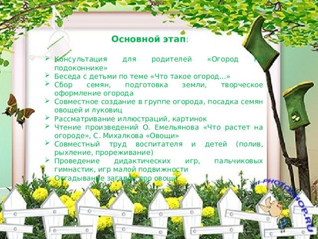 Основной этап : Консультация для родителей «Огород на подоконнике» Беседа с детьми по теме «Что такое огород…» Сбор семян, подготовка земли, творческое оформление огорода Совместное создание в группе огорода, посадка семян овощей и луковиц Рассматривание иллюстраций, картинок Чтение произведений О. Емельянова «Что растет на огороде», С. Михалкова «Овощи» Совместный труд воспитателя и детей (полив, рыхление, прореживание) Проведение дидактических игр, пальчиковых гимнастик, игр малой подвижности Отгадывание загадок про овощи 