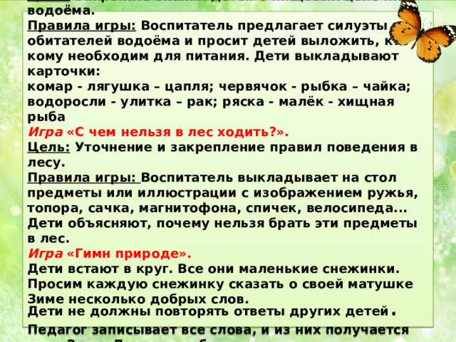  Игра «Пищевые цепочки водоёма».  Цель: Закрепить знания детей о пищевых цепочках водоёма.  Правила игры: Воспитатель предлагает силуэты обитателей водоёма и просит детей выложить, кто кому необходим для питания. Дети выкладывают карточки:  комар - лягушка – цапля; червячок - рыбка – чайка; водоросли - улитка – рак; ряска - малёк - хищная рыба  Игра «С чем нельзя в лес ходить?».  Цель: Уточнение и закрепление правил поведения в лесу.  Правила игры: Воспитатель выкладывает на стол предметы или иллюстрации с изображением ружья, топора, сачка, магнитофона, спичек, велосипеда... Дети объясняют, почему нельзя брать эти предметы в лес.  Игра «Гимн природе».  Дети встают в круг. Все они маленькие снежинки. Просим каждую снежинку сказать о своей матушке Зиме несколько добрых слов.  Дети не должны повторять ответы других детей . Педагог записывает все слова, и из них получается гимн Зиме. Дети могут быть осенними листочками, капельками дождя и т.д.   