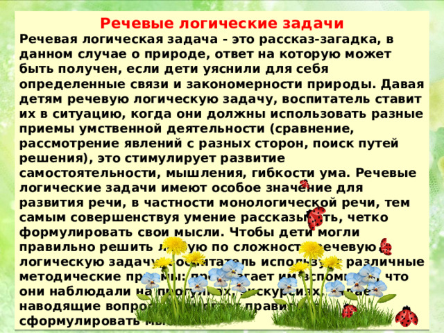 Речевые логические задачи Речевая логическая задача - это рассказ-загадка, в данном случае о природе, ответ на которую может быть получен, если дети уяснили для себя определенные связи и закономерности природы. Давая детям речевую логическую задачу, воспитатель ставит их в ситуацию, когда они должны использовать разные приемы умственной деятельности (сравнение, рассмотрение явлений с разных сторон, поиск путей решения), это стимулирует развитие самостоятельности, мышления, гибкости ума. Речевые логические задачи имеют особое значение для развития речи, в частности монологической речи, тем самым совершенствуя умение рассказывать, четко формулировать свои мысли. Чтобы дети могли правильно решить любую по сложности речевую логическую задачу, воспитатель использует различные методические приемы: предлагает им вспомнить, что они наблюдали на прогулках, экскурсиях, задает наводящие вопросы, помогает правильно сформулировать мысль. 