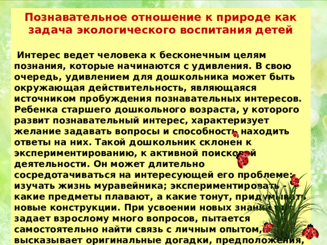 Познавательное отношение к природе как задача экологического воспитания детей   Интерес ведет человека к бесконечным целям познания, которые начинаются с удивления. В свою очередь, удивлением для дошкольника может быть окружающая действительность, являющаяся источником пробуждения познавательных интересов. Ребенка старшего дошкольного возраста, у которого развит познавательный интерес, характеризует желание задавать вопросы и способность находить ответы на них. Такой дошкольник склонен к экспериментированию, к активной поисковой деятельности. Он может длительно сосредотачиваться на интересующей его проблеме: изучать жизнь муравейника; экспериментировать - какие предметы плавают, а какие тонут, придумывать новые конструкции. При усвоении новых знаний он задает взрослому много вопросов, пытается самостоятельно найти связь с личным опытом, высказывает оригинальные догадки, предположения, другими словами, проявляет творческое отношение к объекту и процессу познания. 