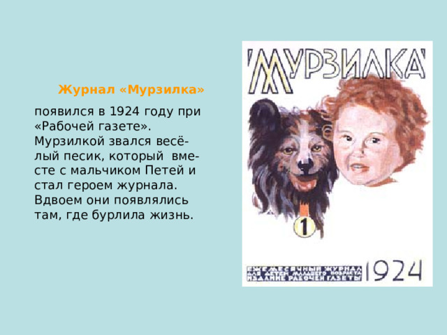  Журнал «Мурзилка»  появился в 1924 году при «Рабочей газете». Мурзилкой звался весё- лый песик, который вме- сте с мальчиком Петей и стал героем журнала. Вдвоем они появлялись там, где бурлила жизнь. 