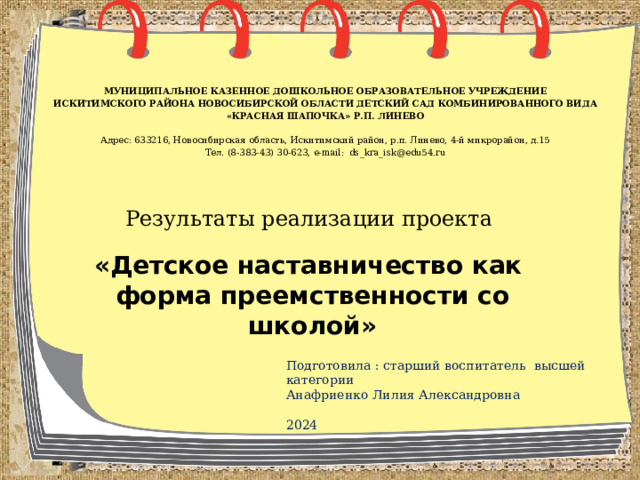 МУНИЦИПАЛЬНОЕ КАЗЕННОЕ ДОШКОЛЬНОЕ ОБРАЗОВАТЕЛЬНОЕ УЧРЕЖДЕНИЕ ИСКИТИМСКОГО РАЙОНА НОВОСИБИРСКОЙ ОБЛАСТИ  ДЕТСКИЙ САД КОМБИНИРОВАННОГО ВИДА «КРАСНАЯ ШАПОЧКА» Р.П. ЛИНЕВО   Адрес: 633216, Новосибирская область, Искитимский район, р.п. Линево, 4-й микрорайон, д.15 Тел. (8-383-43) 30-623, e-mail: ds_kra_isk@edu54.ru Результаты реализации проекта «Детское наставничество как форма преемственности со школой» Подготовила : старший воспитатель высшей категории Анафриенко Лилия Александровна 2024 