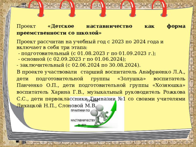 Проект «Детское наставничество как форма преемственности со школой» Проект рассчитан на учебный год с 2023 по 2024 года и включает в себя три этапа:  - подготовительный (с 01.08.2023 г по 01.09.2023 г.);  - основной (с 02.09.2023 г по 01.06.2024); - заключительный (с 02.06.2024 по 30.08.2024). В проекте участвовали старший воспитатель Анафриенко Л.А., дети подготовительной группы «Золушка» воспитатель Панченко О.П., дети подготовительной группы «Хозяюшка» воспитатель Харина Г.В., музыкальный руководитель Рожкова С.С., дети первоклассники Гимназии №1 со своими учителями Лихацкой Н.П., Слоновой М.В. 