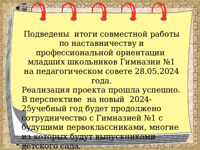 Подведены итоги совместной работы по наставничеству и профессиональной ориентации младших школьников Гимназии №1 на педагогическом совете 28.05.2024 года. Реализация проекта прошла успешно. В перспективе на новый 2024-25учебный год будет продолжено сотрудничество с Гимназией №1 с будущими первоклассниками, многие из которых будут выпускниками детского сада. 