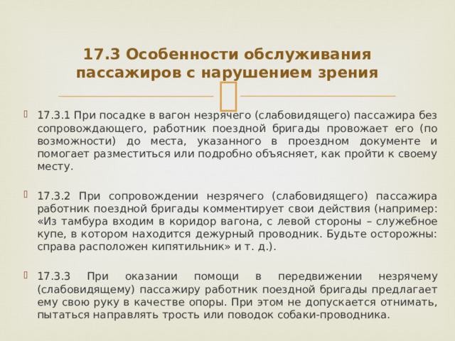  17.3 Особенности обслуживания пассажиров с нарушением зрения 17.3.1 При посадке в вагон незрячего (слабовидящего) пассажира без сопровождающего, работник поездной бригады провожает его (по возможности) до места, указанного в проездном документе и помогает разместиться или подробно объясняет, как пройти к своему месту. 17.3.2 При сопровождении незрячего (слабовидящего) пассажира работник поездной бригады комментирует свои действия (например: «Из тамбура входим в коридор вагона, с левой стороны – служебное купе, в котором находится дежурный проводник. Будьте осторожны: справа расположен кипятильник» и т. д.). 17.3.3 При оказании помощи в передвижении незрячему (слабовидящему) пассажиру работник поездной бригады предлагает ему свою руку в качестве опоры. При этом не допускается отнимать, пытаться направлять трость или поводок собаки-проводника. 