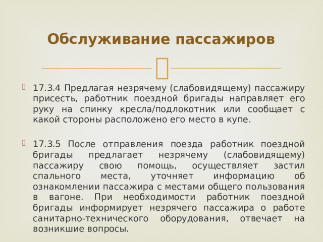 Обслуживание пассажиров 17.3.4 Предлагая незрячему (слабовидящему) пассажиру присесть, работник поездной бригады направляет его руку на спинку кресла/подлокотник или сообщает с какой стороны расположено его место в купе. 17.3.5 После отправления поезда работник поездной бригады предлагает незрячему (слабовидящему) пассажиру свою помощь, осуществляет застил спального места, уточняет информацию об ознакомлении пассажира с местами общего пользования в вагоне. При необходимости работник поездной бригады информирует незрячего пассажира о работе санитарно-технического оборудования, отвечает на возникшие вопросы. 