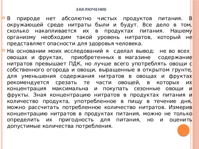 Заключение   В природе нет абсолютно чистых продуктов питания. В окружающей среде нитраты были и будут. Все дело в том, сколько накапливается их в продуктах питания. Нашему организму необходим такой уровень нитратов, который не представляет опасности для здоровья человека. На основании моих исследований я сделал вывод: не во всех овощах и фруктах, приобретенных в магазине содержание нитратов превышает ПДК, но лучше всего употреблять овощи с собственного огорода и овощи, выращенные в открытом грунте, для уменьшения содержания нитратов в овощах и фруктах рекомендуется срезать те части овощей, в которых их концентрация максимальна и покупать сезонные овощи и фрукты. Зная концентрацию нитратов в продуктах питания и количество продукта, употребленное в пищу в течение дня, можно рассчитать потребленное количество нитратов. Измерив концентрацию нитратов в продуктах питания, можно не только определить их пригодность для питания, но и оценить допустимые количества потребления. 