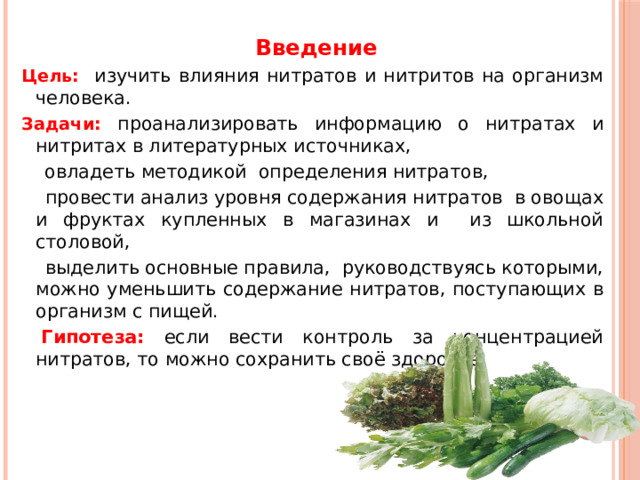  Введение Цель: изучить влияния нитратов и нитритов на организм человека. Задачи:  проанализировать информацию о нитратах и нитритах в литературных источниках,  овладеть методикой определения нитратов,  провести анализ уровня содержания нитратов в овощах и фруктах купленных в магазинах и из школьной столовой,  выделить основные правила,  руководствуясь которыми, можно уменьшить содержание нитратов, поступающих в организм с пищей.   Гипотеза:  если вести контроль за концентрацией нитратов, то можно сохранить своё здоровье.             