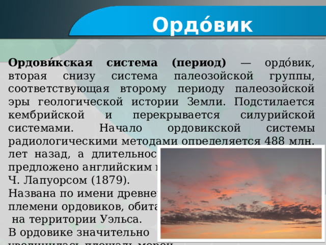 Ордо́вик Ордови́кская система (период) — ордо́вик, вторая снизу система палеозойской группы, соответствующая второму периоду палеозойской эры геологической истории Земли. Подстилается кембрийской и перекрывается силурийской системами. Начало ордовикской системы радиологическими методами определяется 488 млн. лет назад, а длительность 45 млн. лет. Название предложено английским геологом Ч. Лапуорсом (1879). Названа по имени древнего племени ордовиков, обитавшего  на территории Уэльса. В ордовике значительно увеличилась площадь морей 