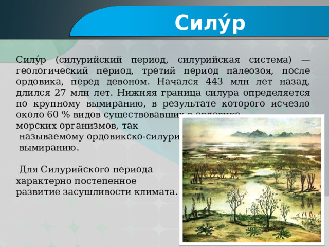 Силу́р Силу́р (силурийский период, силурийская система) — геологический период, третий период палеозоя, после ордовика, перед девоном. Начался 443 млн лет назад, длился 27 млн лет. Нижняя граница силура определяется по крупному вымиранию, в результате которого исчезло около 60 % видов существовавших в ордовике морских организмов, так  называемому ордовикско-силурийскому  вымиранию.  Для Силурийского периода характерно постепенное развитие засушливости климата. 