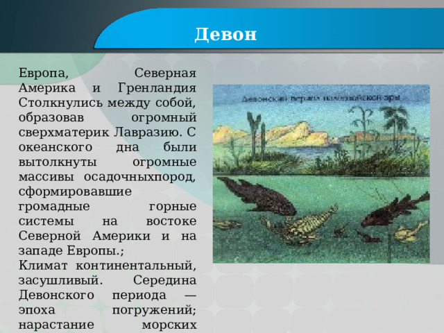 Девон Европа, Северная Америка и Гренландия Столкнулись между собой, образовав огромный сверхматерик Лавразию. С океанского дна были вытолкнуты огромные массивы осадочныхпород, сформировавшие громадные горные системы на востоке Северной Америки и на западе Европы.; Климат континентальный, засушливый. Середина Девонского периода — эпоха погружений; нарастание морских трансгрессий, активизация вулканической деятельности. 