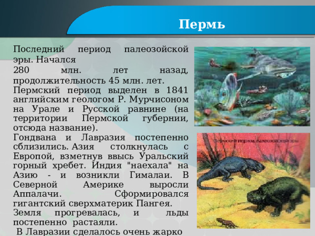 Пермь Последний период палеозойской эры. Начался 280 млн. лет назад, продолжительность 45 млн. лет. Пермский период выделен в 1841 английским геологом Р. Мурчисоном на Урале и Русской равнине (на территории Пермской губернии, отсюда название). Гондвана и Лавразия постепенно сблизились. Азия столкнулась с Европой, взметнув ввысь Уральский горный хребет. Индия 