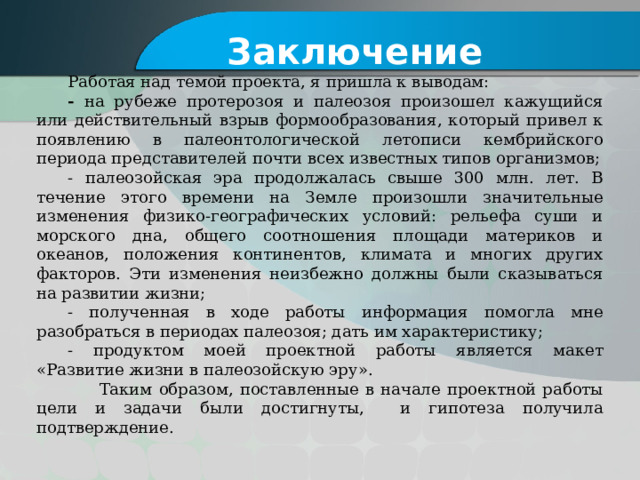 Заключение Работая над темой проекта, я пришла к выводам: - на рубеже протерозоя и палеозоя произошел кажущийся или действительный взрыв формообразования, который привел к появлению в палеонтологической летописи кембрийского периода представителей почти всех известных типов организмов; - палеозойская эра продолжалась свыше 300 млн. лет. В течение этого времени на Земле произошли значительные изменения физико-географических условий: рельефа суши и морского дна, общего соотношения площади материков и океанов, положения континентов, климата и многих других факторов. Эти изменения неизбежно должны были сказываться на развитии жизни; - полученная в ходе работы информация помогла мне разобраться в периодах палеозоя; дать им характеристику; - продуктом моей проектной работы является макет «Развитие жизни в палеозойскую эру».  Таким образом, поставленные в начале проектной работы цели и задачи были достигнуты, и гипотеза получила подтверждение.   