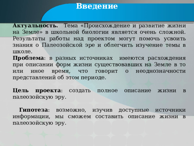 Введение Актуальность. Тема «Происхождение и развитие жизни на Земле» в школьной биологии является очень сложной. Результаты работы над проектом могут помочь усвоить знания о Палеозойской эре и облегчить изучение темы в школе. Проблема : в разных источниках имеются расхождения при описании форм жизни существовавших на Земле в то или иное время, что говорит о неоднозначности представлений об этом периоде. Цель проекта : создать полное описание жизни в палеозойскую эру.  Гипотеза : возможно, изучив доступные источники информации, мы сможем составить описание жизни в палеозойскую эру. 