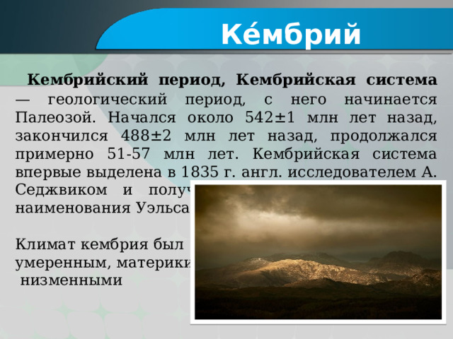 Ке́мбрий  Кембрийский период, Кембрийская система — геологический период, с него начинается Палеозой. Начался около 542±1 млн лет назад, закончился 488±2 млн лет назад, продолжался примерно 51-57 млн лет. Кембрийская система впервые выделена в 1835 г. англ. исследователем А. Седжвиком и получила название от римского наименования Уэльса — Cambria. Климат кембрия был умеренным, материки  низменными 