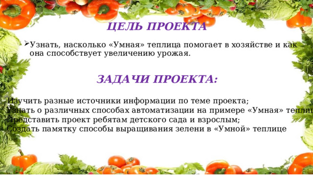 ЦЕЛЬ ПРОЕКТА Узнать, насколько «Умная» теплица помогает в хозяйстве и как она способствует увеличению урожая. ЗАДАЧИ ПРОЕКТА:  Изучить разные источники информации по теме проекта; Узнать о различных способах автоматизации на примере «Умная» теплица; Представить проект ребятам детского сада и взрослым; Создать памятку способы выращивания зелени в «Умной» теплице 